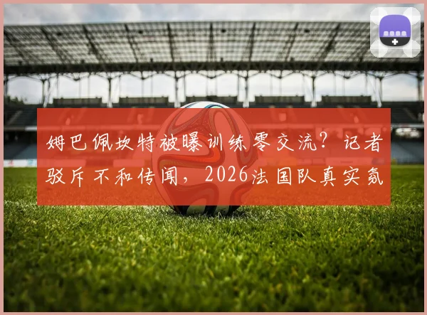 姆巴佩坎特被曝训练零交流？记者驳斥不和传闻，2026法国队真实氛围分析