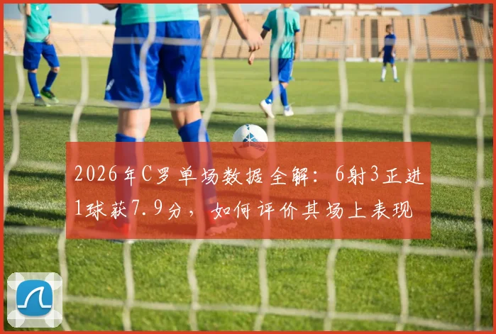 2026年C罗单场数据全解：6射3正进1球获7.9分，如何评价其场上表现与实际贡献？