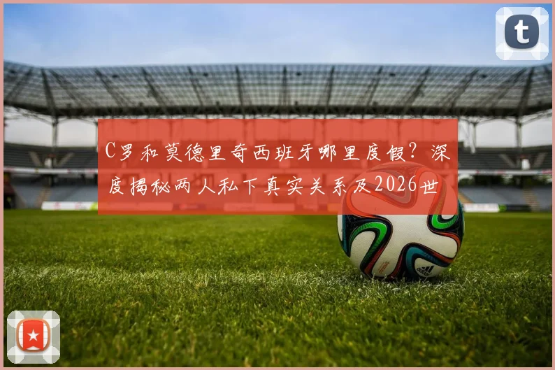 C罗和莫德里奇西班牙哪里度假?深度揭秘两人私下真实关系及2026世界杯后动向