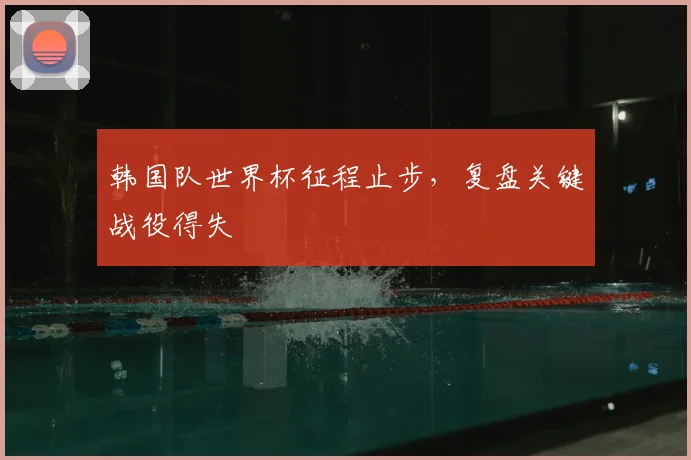 韩国队世界杯征程止步,复盘关键战役得失