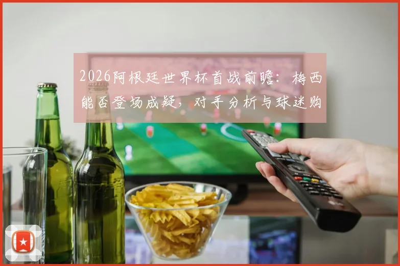 2026阿根廷世界杯首战前瞻:梅西能否登场成疑,对手分析与球迷购票指南全解析