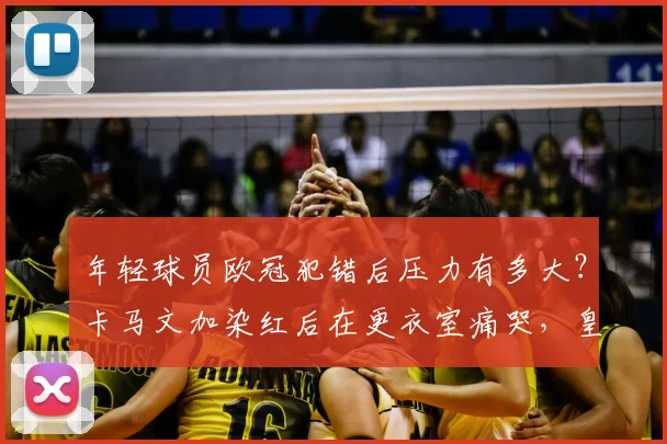 年轻球员欧冠犯错后压力有多大?卡马文加染红后在更衣室痛哭,皇马队友如何安慰他