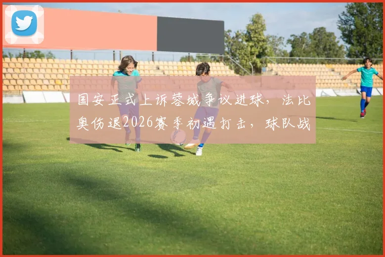 国安正式上诉蓉城争议进球，法比奥伤退2026赛季初遇打击，球队战术何去何从？