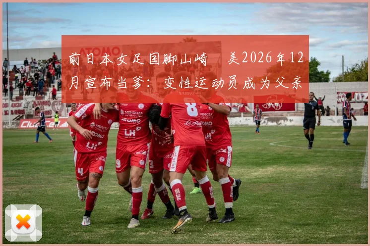 前日本女足国脚山崎円美2026年12月宣布当爹：变性运动员成为父亲引发热议
