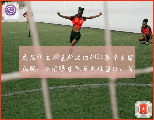 悉尼FC主帅基斯诺伯2026赛季去留成疑，记者曝夺冠或也难留任，背后原因深度分析