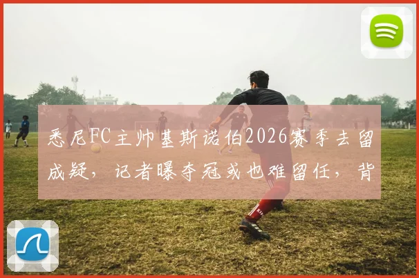 悉尼FC主帅基斯诺伯2026赛季去留成疑，记者曝夺冠或也难留任，背后原因深度分析