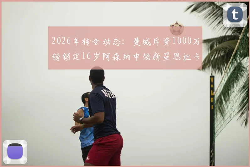 2026年转会动态：曼城斥资1000万镑锁定16岁阿森纳中场新星恩杜卡，这笔投资值吗？