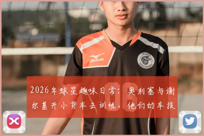 2026年球星趣味日常：奥利塞与谢尔基开小货车去训练，他们的车技与私下关系引热议