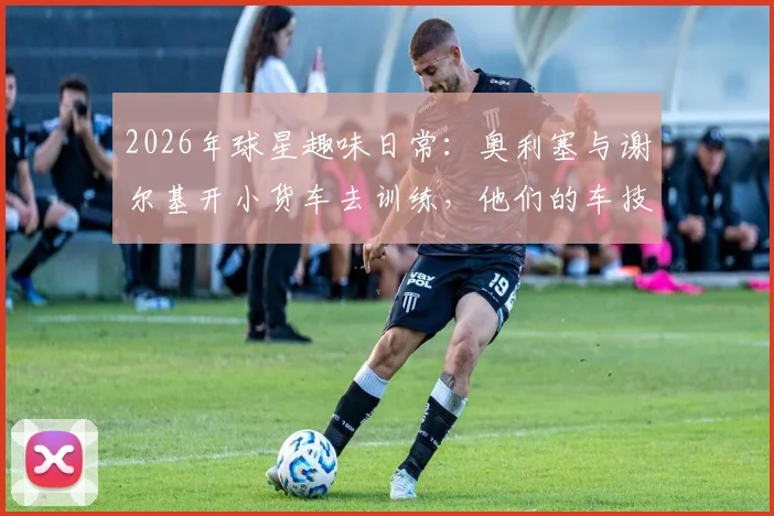 2026年球星趣味日常:奥利塞与谢尔基开小货车去训练,他们的车技与私下关系引热议