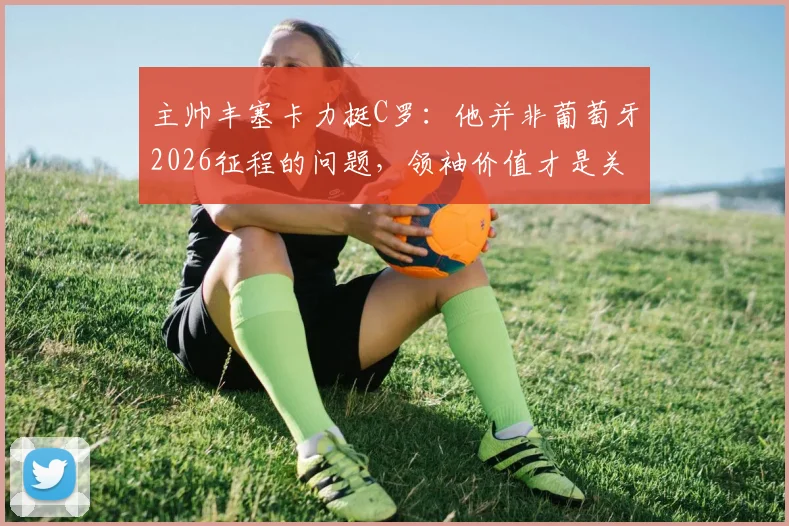 主帅丰塞卡力挺C罗:他并非葡萄牙2026征程的问题,领袖价值才是关键助力