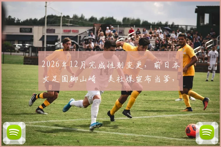 2026年12月完成性别变更,前日本女足国脚山崎円美社媒宣布当爹,回顾其心路历程与体坛影响