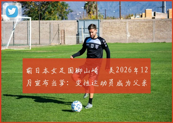 前日本女足国脚山崎円美2026年12月宣布当爹:变性运动员成为父亲引发热议