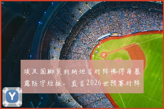 埃及国脚莫利纳坦言对阵佛得角暴露防守短板,直言2026世预赛对阵埃及是场硬仗,球队晋级前景分析