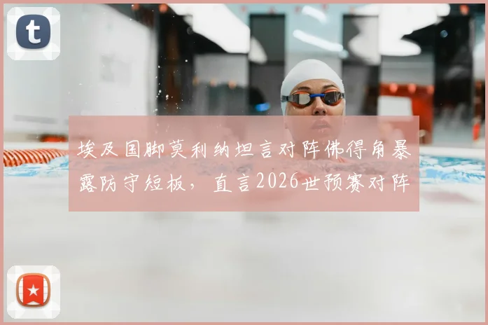 埃及国脚莫利纳坦言对阵佛得角暴露防守短板,直言2026世预赛对阵埃及是场硬仗,球队晋级前景分析