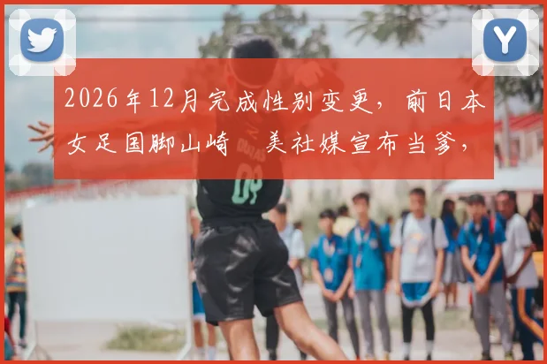 2026年12月完成性别变更，前日本女足国脚山崎円美社媒宣布当爹，回顾其心路历程与体坛影响