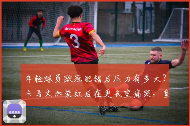 年轻球员欧冠犯错后压力有多大?卡马文加染红后在更衣室痛哭,皇马队友如何安慰他